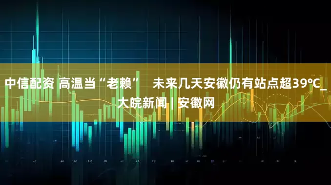 中信配资 高温当“老赖”   未来几天安徽仍有站点超39℃_大皖新闻 | 安徽网