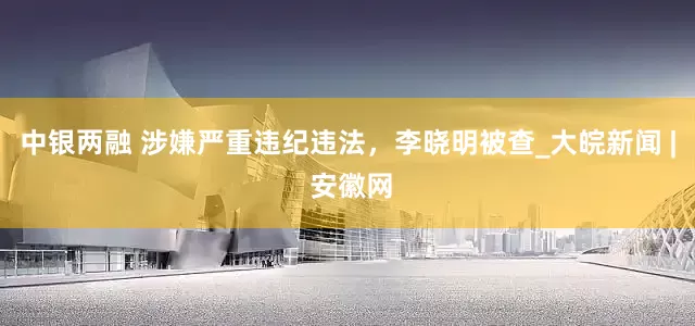 中银两融 涉嫌严重违纪违法，李晓明被查_大皖新闻 | 安徽网