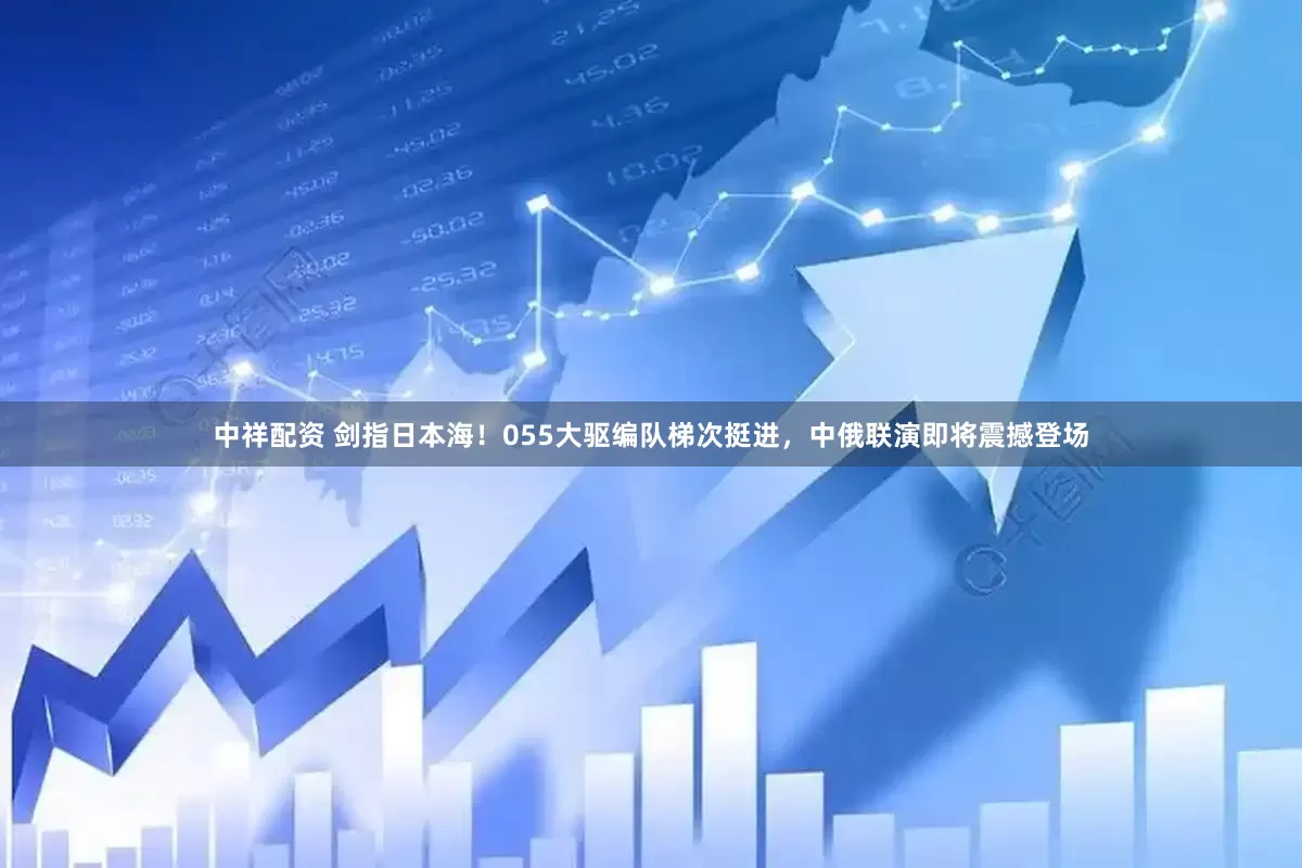 中祥配资 剑指日本海！055大驱编队梯次挺进，中俄联演即将震撼登场