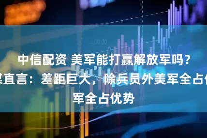 中信配资 美军能打赢解放军吗？俄媒直言：差距巨大，除兵员外美军全占优势